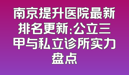 南京提升医院最新排名更新：公立三甲与私立诊所实力盘点