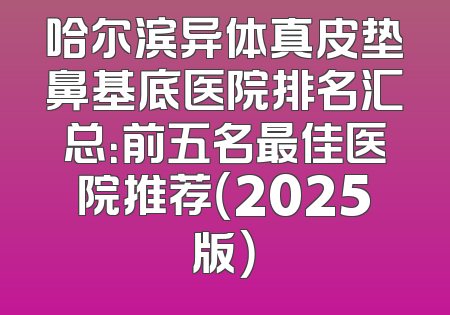 哈尔滨异体真皮垫鼻基底医院排名汇总：前五名最佳医院推荐（2025版）