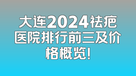 大连2024祛疤医院排行前三及价格概览!
