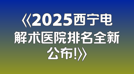 《2025西宁电解术医院排名全新公布！》