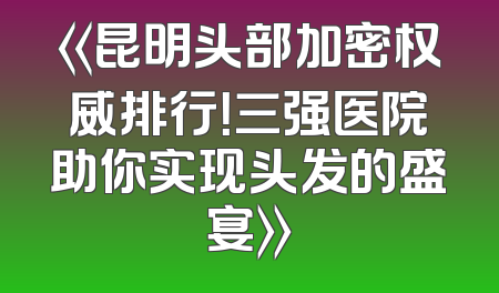 《昆明头部加密权威排行！三强医院助你实现头发的盛宴》