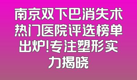 南京双下巴消失术热门医院评选榜单出炉！专注塑形实力揭晓