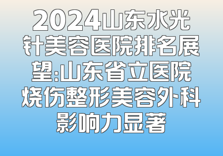 2024山东水光针美容医院排名展望：山东省立医院烧伤整形美容外科影响力显著