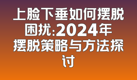 上脸下垂如何摆脱困扰：2024年摆脱策略与方法探讨