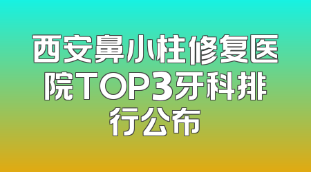 西安鼻小柱修复医院TOP3牙科排行公布