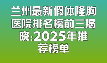 兰州最新假体隆胸医院排名榜前三揭晓：2025年推荐榜单