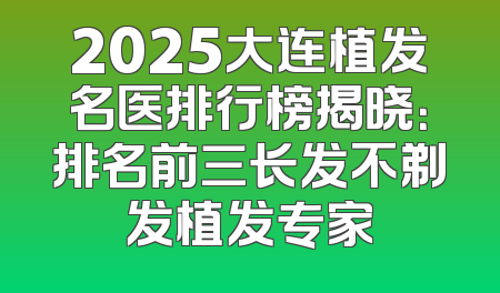 2025大连植发名医排行榜揭晓：排名前三长发不剃发植发专家