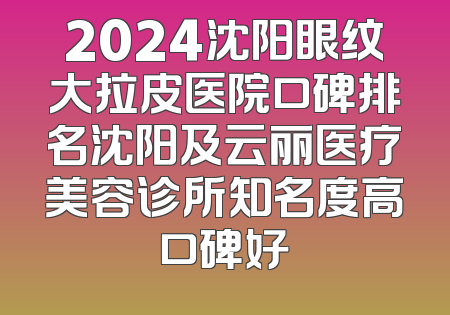 2024沈阳眼纹大拉皮医院口碑排名沈阳及云丽医疗美容诊所知名度高口碑好