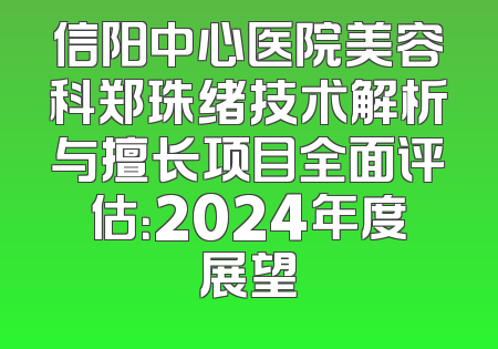 信阳中心医院美容科郑珠绪技术解析与擅长项目全面评估：2024年度展望