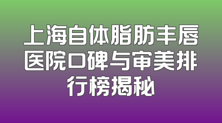 上海自体脂肪丰唇医院口碑与审美排行榜揭秘