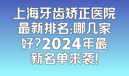 上海牙齿矫正医院最新排名：哪几家好？2024年最新名单来袭！