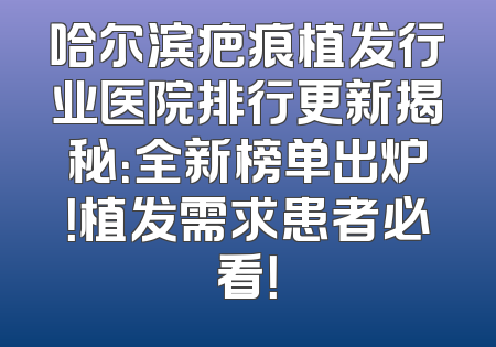 哈尔滨疤痕植发行业医院排行更新揭秘：全新榜单出炉！植发需求患者必看！