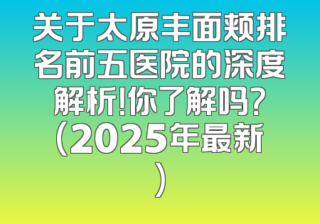 关于太原丰面颊排名前五医院的深度解析！你了解吗？(2025年最新)