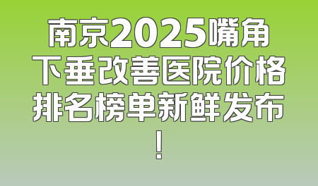 南京2025嘴角下垂改善医院价格排名榜单新鲜发布！