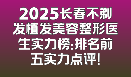 2025长春不剃发植发美容整形医生实力榜：排名前五实力点评！