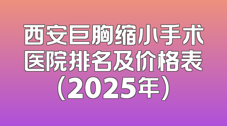 西安巨胸缩小手术医院排名及价格表（2025年）