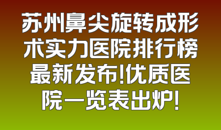 苏州鼻尖旋转成形术实力医院排行榜最新发布！优质医院一览表出炉！