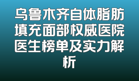 乌鲁木齐自体脂肪填充面部权威医院医生榜单及实力解析