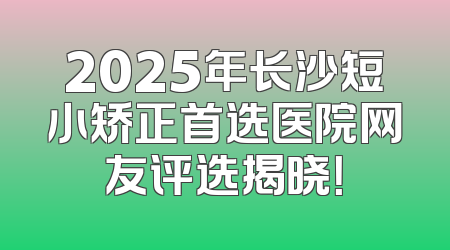 2025年长沙短小矫正首选医院网友评选揭晓！
