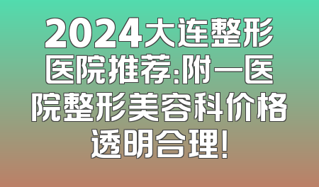 2024大连整形医院推荐：附一医院整形美容科价格透明合理！