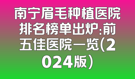 南宁眉毛种植医院排名榜单出炉：前五佳医院一览（2024版）