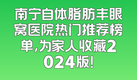 南宁自体脂肪丰眼窝医院热门推荐榜单，为家人收藏2024版！