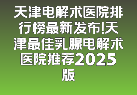 天津电解术医院排行榜最新发布！天津最佳乳腺电解术医院推荐2025版