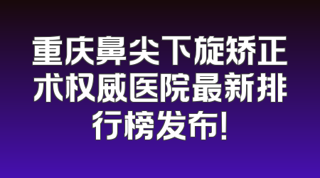 重庆鼻尖下旋矫正术权威医院最新排行榜发布！