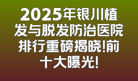 2025年银川植发与脱发防治医院排行重磅揭晓！前十大曝光！
