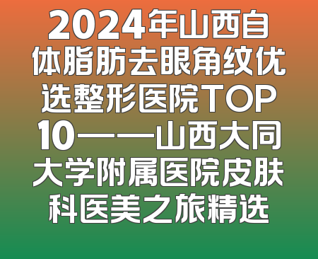 2024年山西自体脂肪去眼角纹优选整形医院TOP10——山西大同大学附属医院皮肤科医美之旅精选