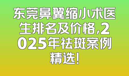 东莞鼻翼缩小术医生排名及价格，2025年祛斑案例精选！