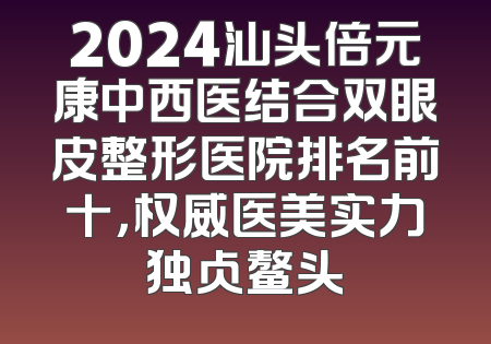 2024汕头倍元康中西医结合双眼皮整形医院排名前十，权威医美实力独占鳌头