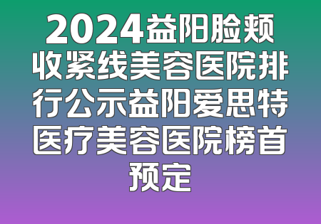 2024益阳脸颊收紧线美容医院排行公示益阳爱思特医疗美容医院榜首预定