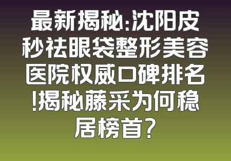 最新揭秘：沈阳皮秒祛眼袋整形美容医院权威口碑排名！揭秘藤采为何稳居榜首？