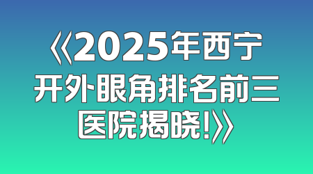 《2025年西宁开外眼角排名前三医院揭晓！》