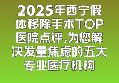 2025年西宁假体移除手术TOP医院点评，为您解决发量焦虑的五大专业医疗机构
