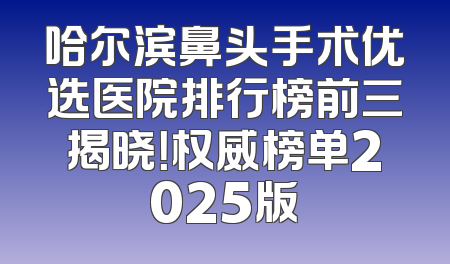 哈尔滨鼻头手术优选医院排行榜前三揭晓！权威榜单2025版