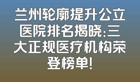 兰州轮廓提升公立医院排名揭晓：三大正规医疗机构荣登榜单！