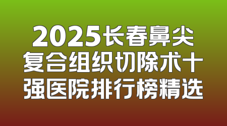 2025长春鼻尖复合组织切除术十强医院排行榜精选