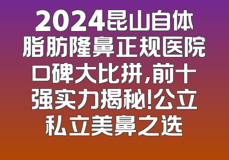 2024昆山自体脂肪隆鼻正规医院口碑大比拼，前十强实力揭秘！公立私立美鼻之选