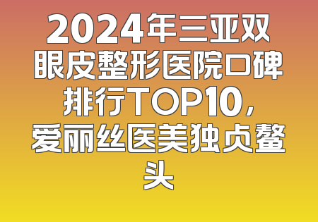 2024年三亚双眼皮整形医院口碑排行TOP10，爱丽丝医美独占鳌头