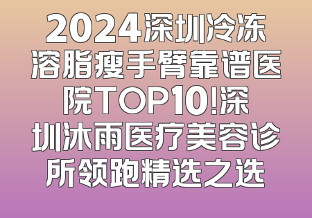 2024深圳冷冻溶脂瘦手臂靠谱医院TOP10！深圳沐雨医疗美容诊所领跑精选之选