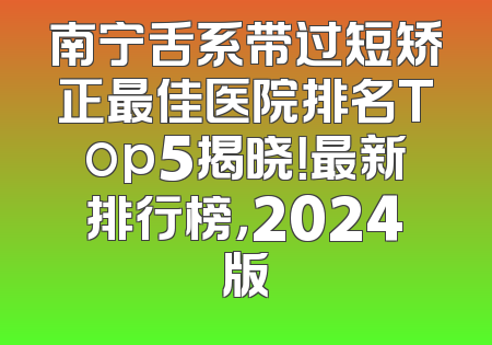 南宁舌系带过短矫正最佳医院排名Top5揭晓！最新排行榜，2024版