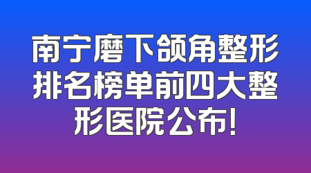 南宁磨下颌角整形排名榜单前四大整形医院公布！