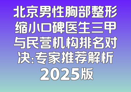 北京男性胸部整形缩小口碑医生三甲与民营机构排名对决：专家推荐解析 2025版