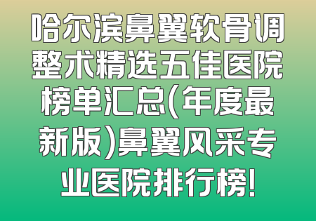 哈尔滨鼻翼软骨调整术精选五佳医院榜单汇总（年度最新版）鼻翼风采专业医院排行榜！