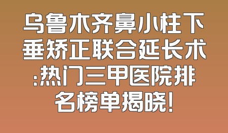 乌鲁木齐鼻小柱下垂矫正联合延长术：热门三甲医院排名榜单揭晓！