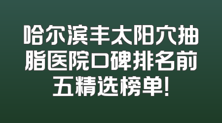 哈尔滨丰太阳穴抽脂医院口碑排名前五精选榜单！