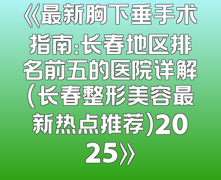 《最新胸下垂手术指南：长春地区排名前五的医院详解（长春整形美容最新热点推荐）2025》
