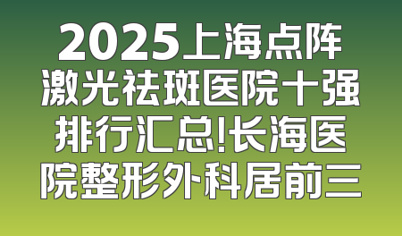 2025上海点阵激光祛斑医院十强排行汇总！长海医院整形外科居前三